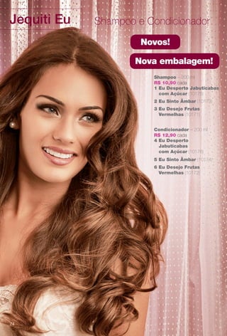 Jequiti Eu Shampoo e Condicionador
Shampoo – 200 ml
R$ 10,90 cada
3 Eu Desejo Frutas
Vermelhas (10171)
2 Eu Sinto Âmbar (10173)
1 Eu Desperto Jabuticabas
com Açúcar (10175)
Condicionador – 200 ml
R$ 12,90 cada
6 Eu Desejo Frutas
Vermelhas (10172)
5 Eu Sinto Âmbar (10174)
4 Eu Desperto
Jabuticabas
com Açúcar (10176)
Novos!
Nova embalagem!
74
BR_EU_COLHEITA11-13.indd 74 5/21/13 7:58 PM
PDF/X-4 ISOarizona.flow
www.arizona.com.br +55 11 3847-1977 683758_BR_COLHEITA11-13_P074.pdf - 156.0 x 230.0 mm - p?g. 74BLACK YELLOW MAGENTA CYAN
Ag?ncia: Arizona | Cliente: Arizona
Processado por arizona.flow em Tue May 21 20:01:53 2013
 