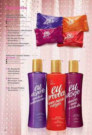 Sabonetes
Sabonete Vegetal
Hidratante em Barra – 90 g
R$ 3,90 cada
n Forma uma deliciosa espuma cremosa.
n Deixa a pele hidratada, limpa
e bem cuidada.
n Indicado para todos os tipos de pele.
1 Eu Desperto Jabuticabas
com Açúcar (34208)
2 Eu Sinto Âmbar (34206)
3 Eu Desejo Frutas
Vermelhas (34207)
4 Eu Provoco Morangos
com Champagne (34205)
Sabonete Líquido Íntimo – 250 ml
R$ 22,80 cada
n Sensação de limpeza e frescor.
n Deliciosa fragrância.
n Ginecologicamente testado.
1 Eu Desperto
Jabuticabas
com Açúcar
(34193)
2 EuP rovoco
Morangos com
Champagne
(57365)
3 Eu Desejo Frutas
Vermelhas (34192)
3
1 2
4
76
ntimo 250 ml
cor.
31 2
BR_EU_COLHEITA11-13.indd 76 5/21/13 7:59 PM
PDF/X-4 ISOarizona.flow
www.arizona.com.br +55 11 3847-1977 683758_BR_COLHEITA11-13_P076.pdf - 156.0 x 230.0 mm - p?g. 76BLACK YELLOW MAGENTA CYAN
Ag?ncia: Arizona | Cliente: Arizona
Processado por arizona.flow em Tue May 21 20:01:53 2013
 