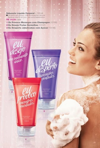Sabonete Líquido Corporal – 150 ml
n Um banho bem gostoso, cheio de sensações e de uma
fragrância diferente de tudo o que você já experimentou.
R$ 14,50 cada
1 Eu Provoco Morangos com Champagne (10145)
2 Eu Desejo Frutas Vermelhas (10147)
3 Eu Desperto Jabuticabas com Açúcar (10146)
2
3
1
77
1
3
2
BR_EU_COLHEITA11-13.indd 77 5/21/13 7:59 PM
PDF/X-4 ISOarizona.flow
www.arizona.com.br +55 11 3847-1977 683758_BR_COLHEITA11-13_P077.pdf - 156.0 x 230.0 mm - p?g. 77BLACK YELLOW MAGENTA CYAN
Ag?ncia: Arizona | Cliente: Arizona
Processado por arizona.flow em Tue May 21 20:01:53 2013
 