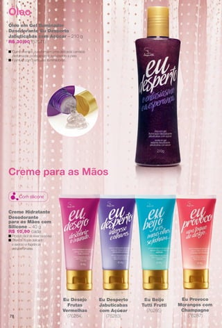 78
Espec
Eu Pr
Licor de
Eu Provoco
Morangos com
Champagne
(76287)
Eu Desperto
Jabuticabas
com Açúcar
(76283)
Eu Desejo
Frutas
Vermelhas
(76284)
Eu Beijo
Tutti Frutti
(76285)
Creme Hidratante
Desodorante
para as Mãos com
Silicone – 40 g
R$ 10,90 cada
n Produto fácil de levar na bolsa.
n Oferece toque delicado
e sedoso e fragrância
extraperfumada.
Creme para as Mãos
Com silicone
Óleo em Gel Iluminador
Desodorante Eu Desperto
Jabuticabas com Açúcar – 210 g
R$ 30,90 (57071)
n Componentes que formam uma delicada camada
perfumada, protegendo e suavizando a pele.
n Fórmula com partículas iluminadoras.
Óleo
Eu Desperto
Jabuticabas
com Açúcar
(76283)
T
Eu Desejo Eu Beijo
utti Frutti
E
Tu
BR_EU_COLHEITA11-13.indd 78 5/21/13 8:00 PM
PDF/X-4 ISOarizona.flow
www.arizona.com.br +55 11 3847-1977 683758_BR_COLHEITA11-13_P078.pdf - 156.0 x 230.0 mm - p?g. 78BLACK YELLOW MAGENTA CYAN
Ag?ncia: Arizona | Cliente: Arizona
Processado por arizona.flow em Tue May 21 20:01:54 2013
 