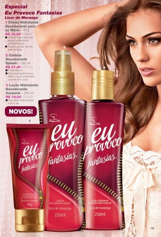 1
2
3
NOVOS!
3 Loção Hidratante
Desodorante
Corporal – 250 ml
R$ 19,80 (10140)
n Pele perfumada durante
todo o dia.
79
1 Creme Hidratante
Desodorante para
as Mãos – 40 g
R$ 10,90 (13985)
n Oferece toque delicado,
sedoso e fragrância
extraperfumada.
n Produto portátil, fácil de
levar na bolsa.
2 Colônia
Desodorante
Splash – 250 ml
R$ 27,90 (10141)
n Frutal vibrante.
n Deliciosa fragrância que
deixa o corpo perfumado
durante todo o dia.
Especial
Eu Provoco Fantasias
Licor de Morango
BR_EU_COLHEITA11-13.indd 79 5/21/13 8:00 PM
PDF/X-4 ISOarizona.flow
www.arizona.com.br +55 11 3847-1977 683758_BR_COLHEITA11-13_P079.pdf - 156.0 x 230.0 mm - p?g. 79BLACK YELLOW MAGENTA CYAN
Ag?ncia: Arizona | Cliente: Arizona
Processado por arizona.flow em Tue May 21 20:01:53 2013
 