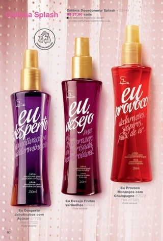 80
Colônia Desodorante Splash – 250 ml
R$ 27,90 cada
n As deliciosas fragrâncias deixam
o corpo perfumado durante todo o dia.
Colônia Splash
Eu Desperto
Jabuticabas com
Açúcar (57725)
Refl (67522)
Frutal vibrante.
Eu Desejo Frutas
Vermelhas (57447)
Frutal sensual.
Eu Provoco
Morangos com
Champagne (57072)
Refl (67520)
Frutal sensual.
BR_EU_COLHEITA11-13.indd 80 5/21/13 8:00 PM
PDF/X-4 ISOarizona.flow
www.arizona.com.br +55 11 3847-1977 683758_BR_COLHEITA11-13_P080.pdf - 156.0 x 230.0 mm - p?g. 80BLACK YELLOW MAGENTA CYAN
Ag?ncia: Arizona | Cliente: Arizona
Processado por arizona.flow em Tue May 21 20:01:53 2013
 