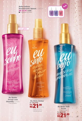 81
Eu Sonho
Cereja com
Chantilly (67808)
Frutal gustativo.
Refl
Refl Colônia
Desodorante Splash – 250 ml
R$ 22,90 cada
n Embalagem reciclável.
Eu Sinto Âmbar `
Refl (67525)
Oriental sensual.
De: R$ 27,90
Por:
R$21,90
(57078) Eu Beijo Tutti
Frutti
Frutal vibrante.
De: R$ 27,90
Por:
R$21,90
(34721)
Com glitter
BR_EU_COLHEITA11-13.indd 81 5/21/13 8:00 PM
PDF/X-4 ISOarizona.flow
www.arizona.com.br +55 11 3847-1977 683758_BR_COLHEITA11-13_P081.pdf - 156.0 x 230.0 mm - p?g. 81BLACK YELLOW MAGENTA CYAN
Ag?ncia: Arizona | Cliente: Arizona
Processado por arizona.flow em Tue May 21 20:01:53 2013
 