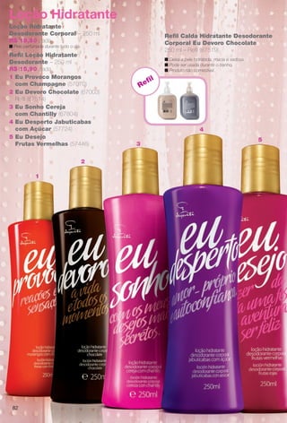8282
Loção Hidratante
Desodorante Corporal – 250 ml
R$ 19,80 cada
n Pele perfumada durante todo o dia.
1 Eu Provoco Morangos
com Champagne (57070)
4 Eu Desperto Jabuticabas
com Açúcar (57724)
2 Eu Devoro Chocolate (67003)
Refl (67514)
Refl Loção Hidratante
Desodorante – 250 ml
R$ 15,90 cada
5 Eu Desejo
Frutas Vermelhas (57446)
3 Eu Sonho Cereja
com Chantilly (67804)
Loção Hidratante
Refl
1
2
3
5
4
Refl Calda Hidratante Desodorante
Corporal Eu Devoro Chocolate
250 ml – Refl (67519)
n Deixa a pele hidratada, macia e sedosa.
n Pode ser usada durante o banho.
n Produto não comestível.
BR_EU_COLHEITA11-13.indd 82 5/21/13 8:00 PM
PDF/X-4 ISOarizona.flow
www.arizona.com.br +55 11 3847-1977 683758_BR_COLHEITA11-13_P082.pdf - 156.0 x 230.0 mm - p?g. 82BLACK YELLOW MAGENTA CYAN
Ag?ncia: Arizona | Cliente: Arizona
Processado por arizona.flow em Tue May 21 20:01:53 2013
 