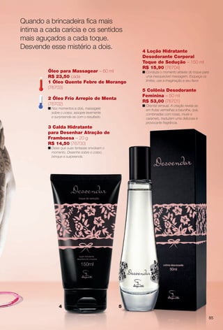 85
4 Loção Hidratante
Desodorante Corporal
Toque de Sedução – 150 ml
R$ 15,90 (76704)
n Conduza o momento através do toque para
uma inesquecível massagem. Esqueça os
limites, use a imaginação a seu favor.
54
3 Calda Hidratante
para Desenhar Atração de
Framboesa – 20 g
R$ 14,50 (76700)
n Deixe que suas fantasias envolvam o
momento. Desenhe sobre o corpo,
brinque e surpreenda.
Óleo para Massagear – 60 ml
R$ 23,50 cada
1 Óleo Quente Febre de Morango
(76703)
2 Óleo Frio Arrepio de Menta
(76702)
n Nos momentos a dois, massageie
sobre o corpo, assopre levemente
e surpreenda-se com o resultado.
5 Colônia Desodorante
Feminina – 50 ml
R$ 53,00 (76701)
n Oriental sensual. A criação revela-se
em frutas vermelhas e baunilha, que,
combinadas com rosas, musk e
caramelo, traduzem uma deliciosa e
provocante fragrância.
Quando a brincadeira fca mais
íntima a cada carícia e os sentidos
mais aguçados a cada toque.
Desvende esse mistério a dois.
BR_DESVENDAR_COLHEITA11-13.indd 85 5/14/13 5:18:13AM
PDF/X-4 ISOarizona.flow
www.arizona.com.br +55 11 3847-1977 683758_BR_COLHEITA11-13_P085.pdf - 156.0 x 230.0 mm - p?g. 85BLACK YELLOW MAGENTA CYAN
Ag?ncia: Arizona | Cliente: Arizona
Processado por arizona.flow em Tue May 14 05:18:50 2013
 