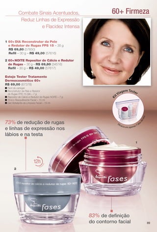 60+ FirmezaCombate Sinais Acentuados,
Reduz Linhas de Expressão
e Flacidez Intensa
2 60+NOITE Repositor de Cálcio e Redutor
de Rugas – 30 g – R$ 69,80 (34516)
Refl – 30 g – R$ 49,00 (57617)
73% de redução de rugas
e linhas de expressão nos
lábios e na testa
1 60+ DIA Reconstrutor da Pele
e Redutor de Rugas FPS 15 – 30 g
R$ 69,80 (57650)
Refl – 30 g – R$ 49,00 (57616)
83% de defnição
do contorno facial
1
Estojo Tester Tratamento
Dermocosmético 60+
R$ 69,00 (67378)
n Fácil de carregar.
n Reconstrutor da Pele e Redutor
de Rugas FPS 15 DIA – 7 g.
n Repositor de Cálcio e Redutor de Rugas NOITE – 7 g.
n Tônico Reequilibrante Facial – 15 ml.
n Gel Hidratante de Limpeza Facial – 15 ml.
2
12
hidrat
ação
Ki
tViagemTester
Efcácia em apenas 7 dia
sdeuso.
89
BR_FASES_COLHEITA11-13.indd 89 5/23/13 1:59 AM
PDF/X-4 ISOarizona.flow
www.arizona.com.br +55 11 3847-1977 683758_BR_COLHEITA11-13_P089.pdf - 156.0 x 230.0 mm - p?g. 89BLACK YELLOW MAGENTA CYAN
Ag?ncia: Arizona | Cliente: Arizona
Processado por arizona.flow em Thu May 23 02:01:09 2013
 