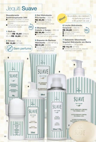 9090
24
4
1
Os produtos não interferem
no perfume que você
e ele gostam de usar.Dica!
24
2
3
5
7
6
Desodorante
Antitranspirante 24h
n Combate as bactérias, os odores
indesejados e a transpiração por
24 horas.
n Fórmula sem álcool, que evita o
ressecamento da pele.
1 Roll-on
100 ml R$ 15,50 (34823)
65 ml R$ 12,60 (57185)
2 Creme – 80 g
R$ 13,80 (57186)
Sem perfume
3 Gel Hidratante
Pós-barba – 200 ml
R$ 30,90 (57908)
n Proporciona limpeza e
frescor logo após o barbear.
4 Shampoo
Cabelo e Corpo – 350 ml
R$ 26,90 (34680)
n Limpeza e maciez do cabelo
e do corpo em um único produto.
5 Espuma de Barbear
Hidratante – 200 ml/192 g
R$ 31,90 (34356)
n Sua formulação amacia a barba
e facilita o deslizar da lâmina,
deixando o barbear perfeito.
6 Loção Hidratante
Corporal – 500 ml
R$ 39,80 (34991)
n Para pele normal a seca.
n Pró-vitamina B5.
n Textura suave e de fácil absorção.
7 Sabonete Glicerinado
Vegetal Hidratante em Barra
2 unidades – 130 g cada
R$ 14,10 (57184)
n Promove espuma cremosa, deixando
a pele limpa e bem cuidada.
Jequiti Suave
90
BR_SUAVE_COLHEITA11-13.indd 90 5/14/13 5:05:54AM
PDF/X-4 ISOarizona.flow
www.arizona.com.br +55 11 3847-1977 683758_BR_COLHEITA11-13_P090.pdf - 156.0 x 230.0 mm - p?g. 90BLACK YELLOW MAGENTA CYAN
Ag?ncia: Arizona | Cliente: Arizona
Processado por arizona.flow em Tue May 14 05:06:23 2013
 