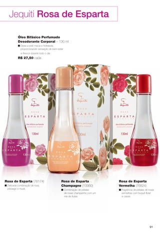 91
Jequiti Rosa de Esparta
Óleo Bifásico Perfumado
Desodorante Corporal – 130 ml
n Deixa a pele macia e hidratada,
proporcionando sensação de bem-estar
e frescor durante todo o dia.
R$ 27,50 cada
Rosa de Esparta
Champagne (10060)
n Combinação de pétalas
de rosas champanhe com um
mix de frutas.
Rosa de Esparta
Vermelha (76824)
n Fragrância de pétalas de rosas
vermelhas com buquê foral
e cassis.
Rosa de Esparta (76174)
n Delicada combinação de rosa,
pêssego e musk.
BR_ROSA_ESPARTA_COLHEITA11-13.indd 91 5/14/13 5:01:47AM
PDF/X-4 ISOarizona.flow
www.arizona.com.br +55 11 3847-1977 683758_BR_COLHEITA11-13_P091.pdf - 156.0 x 230.0 mm - p?g. 91BLACK YELLOW MAGENTA CYAN
Ag?ncia: Arizona | Cliente: Arizona
Processado por arizona.flow em Tue May 14 05:02:28 2013
 
