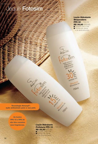 9292
Jequiti Fotosim
Tecnologia Venuxyl®
:
ação antissinais para a sua pele.
92
Loção Hidratante
Protetora FPS 15 – 150 ml
R$ 29,80 (80045)
n Proteção UVA e UVB.
n Fórmula não oleosa
e de rápida absorção.
Loção Hidratante
Bloqueadora
FPS 30 – 150 ml
R$ 39,80 (80046)
n Proteção UVA e UVB.
n Fórmula não oleosa
e de rápida absorção.
As loções
FPS 15 e FPS 30
não têm corantes
nem fragrâncias.
BR_FOTOSIM_COLHEITA11-13.indd 92 5/14/13 4:59:02AM
PDF/X-4 ISOarizona.flow
www.arizona.com.br +55 11 3847-1977 683758_BR_COLHEITA11-13_P092.pdf - 156.0 x 230.0 mm - p?g. 92BLACK YELLOW MAGENTA CYAN
Ag?ncia: Arizona | Cliente: Arizona
Processado por arizona.flow em Tue May 14 04:59:42 2013
 