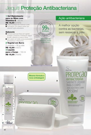 9494
Jequiti Proteção Antibacteriana
3
Ação antibacteriana
A melhor opção
contra as bactérias,
sem ressecar a pele.
Elimina 99% das
bactérias, hidrata
e desodoriza.
2
1
1 Gel Higienizante
para as Mãos com
Vitamina E – 60 ml
R$ 16,90 (57970)
n Limpa e protege sem ressecar a pele.
n Formulação com esferas verdes que
oferecem ação antioxidante.
Sabonete
n Fórmula suave que limpa sem agredir,
protege e preserva a hidratação natural
da pele, deixando-a suave e macia.
n Com extrato de hortelã, possui propriedades
antissépticas e refrescantes.
2 Vegetal em Barra
2 unidades – 90 g cada
R$ 12,90 (10037)
3 Líquido
para o Corpo – 150 ml
R$ 15,90 (76589)
94
Mesma fórmula e
nova embalagem
99%de efcácia
BR_ANTIBAC_COLHEITA11-13.indd 94 5/14/13 5:09:54AM
PDF/X-4 ISOarizona.flow
www.arizona.com.br +55 11 3847-1977 683758_BR_COLHEITA11-13_P094.pdf - 156.0 x 230.0 mm - p?g. 94BLACK YELLOW MAGENTA CYAN
Ag?ncia: Arizona | Cliente: Arizona
Processado por arizona.flow em Tue May 14 05:10:39 2013
 