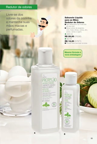 9595
Redutor de odores
4
5
Livre-se dos
odores da cozinha
e mantenha suas
mãos macias e
perfumadas.
Sabonete Líquido
para as Mãos
Redutor de Odores
n Age diretamente nas moléculas
de mau odor.
n Reduz odores de alvejantes,
cloro, frutas cítricas, cebola, alho,
peixes, carnes e cigarro.
4 200 ml
R$ 25,90 (76590)
5 60 ml
R$ 16,20 (57971)
n Produto ideal para levar na bolsa.
95
Mesma fórmula e
nova embalagem
BR_ANTIBAC_COLHEITA11-13.indd 95 5/14/13 5:09:57AM
PDF/X-4 ISOarizona.flow
www.arizona.com.br +55 11 3847-1977 683758_BR_COLHEITA11-13_P095.pdf - 156.0 x 230.0 mm - p?g. 95BLACK YELLOW MAGENTA CYAN
Ag?ncia: Arizona | Cliente: Arizona
Processado por arizona.flow em Tue May 14 05:10:38 2013
 