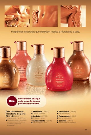 Fragrâncias exclusivas que oferecem maciez e hidratação à pele.
5 Provocante (10018)
n Pimenta rosa e canela.
2 Sedutor (10017)
n Amêndoas e jasmim.
3 Apaixonante (10016)
n Flor de cerejeira e cacau.
6 Sensual (10019)
n Amêndoas e frutas vermelhas.
1 Marcante (10021)
n Castanha e baunilha.
4 Envolvente (10020)
n Amêndoas e rosas.
Óleo Desodorante
Hidratante Corporal
R$ 41,50 cada
Com cartucho — 250 ml
n Hidratação nutritiva e prolongada
com óleo de semente de uva,
que deixa a pele macia
e aveludada.
2
3
4
5
6
Dica
É essencial o enxágue
após o uso do óleo na
pele durante o banho.
97
BR_OLLIO_COLHEITA11-13.indd 97 5/14/13 5:12:03AM
PDF/X-4 ISOarizona.flow
www.arizona.com.br +55 11 3847-1977 683758_BR_COLHEITA11-13_P097.pdf - 156.0 x 230.0 mm - p?g. 97BLACK YELLOW MAGENTA CYAN
Ag?ncia: Arizona | Cliente: Arizona
Processado por arizona.flow em Tue May 14 05:12:49 2013
 