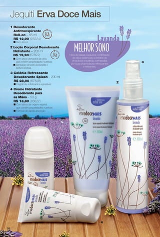 Jequiti Erva Doce Mais
2
1
3
4
1 Desodorante
Antitranspirante
Roll-on – 65 ml
R$ 12,90 (76224)
n Sem álcool.
(67822)
2 Loção Corporal Desodorante
Hidratante – 200 ml
R$ 19,90
n Com ativos derivados da oliva,
que contêm propriedades nutritivas.
n Sensação de pele aveludada e
textura sedosa.
3 Colônia Refrescante
Desodorante Splash – 200 ml
R$ 28,90 (67828)
n Fragrância sofsticada e agradável.
Hora de relaxar. Exclusiva combinação
de óleos essenciais e extratos de
erva-doce e lavanda, conhecidos
por suas propriedades refrescantes
e relaxantes.
4 Creme Hidratante
Desodorante para
as Mãos – 50 g
R$ 13,80 (76627)
n Com ativos de origem vegetal,
que contêm propriedades nutritivas.
n Fórmula de rápida absorção.
98
BR_ERVADOCE_COLHEITA11-13.indd 98 5/14/13 5:13:12AM
PDF/X-4 ISOarizona.flow
www.arizona.com.br +55 11 3847-1977 683758_BR_COLHEITA11-13_P098.pdf - 156.0 x 230.0 mm - p?g. 98BLACK YELLOW MAGENTA CYAN
Ag?ncia: Arizona | Cliente: Arizona
Processado por arizona.flow em Tue May 14 05:14:00 2013
 