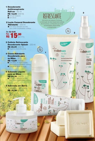 1 Desodorante
Antitranspirante
Roll-on – 65 ml
R$ 12,90 (34618)
n Fórmula hidratante.
n Sem álcool.
1
2
3
4
5 6
Momento de revigorar. Exclusiva
combinação de óleo essencial e extrato
de erva-doce, conhecidos por suas
propriedades refrescantes
e revigorantes.
4 Creme Hidratante
Desodorante para
as Mãos – 50 g
R$ 13,80 (76302)
n Com ativos de origem vegetal,
que contêm propriedades nutritivas.
n Fórmula de rápida absorção.
5 Sabonete Líquido
para as Mãos – 250 ml
R$ 24,30 (34619)
n Com ativos derivados da oliva,
que contêm propriedades nutritivas.
2 Loção Corporal Desodorante
Hidratante – 200 ml
n Com ativos derivados da oliva,
que contêm propriedades nutritivas.
3 Colônia Refrescante
Desodorante Splash – 200 ml
R$ 28,90 (34616)
n Fragrância foral refrescante.
6 Sabonete em Barra
3 unidades – 90 g cada
R$ 16,90 (67999)
(67771)
De: R$ 19,90
Por:
R$ 15,90
99
BR_ERVADOCE_COLHEITA11-13.indd 99 5/14/13 5:13:14AM
PDF/X-4 ISOarizona.flow
www.arizona.com.br +55 11 3847-1977 683758_BR_COLHEITA11-13_P099.pdf - 156.0 x 230.0 mm - p?g. 99BLACK YELLOW MAGENTA CYAN
Ag?ncia: Arizona | Cliente: Arizona
Processado por arizona.flow em Tue May 14 05:13:59 2013
 