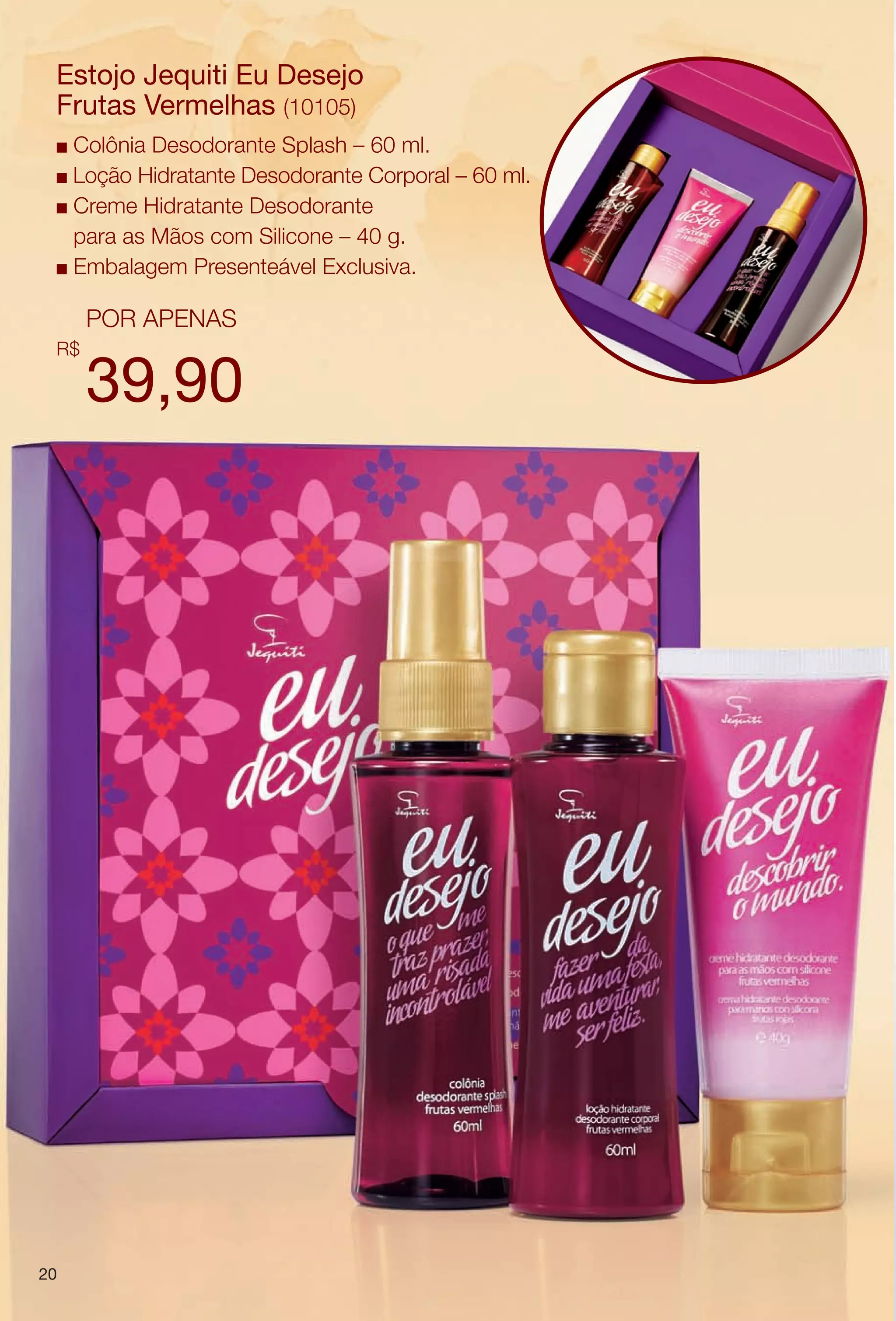 arizona.flow    PDF/X-4 ISO




        Estojo Jequiti Eu Desejo
        Frutas Vermelhas (10105)
        n Colônia Desodorante Splash – 60 ml.
        n Loção Hidratante Desodorante Corporal – 60 ml.

        n Creme Hidratante Desodorante

          para as Mãos com Silicone – 40 g.
        n Embalagem Presenteável Exclusiva.


                POR APENAS
        R$

                39,90




     20




  BR_KITS MAES_COLHEITA06-13.indd 20                                                                                  2/8/13 11:51:27PM
                                                                                                            Agência: Arizona | Cliente: Arizona
                                                                                         Processado por arizona.flow em Fri Feb 8 23:52:13 2013
BLACK YELLOW MAGENTA CYAN               www.arizona.com.br +55 11 3847-1977   679616_BR_COLHEITA06-13_P020.pdf - 156.0 x 230.0 mm - pág. 20
 