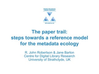 The paper trail: steps towards a reference model for the metadata ecology R. John Robertson & Jane Barton Centre for Digital Library Research University of Strathclyde, UK 