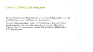 Como os brócolis nascem 
De origem Europeia, os brócolis são cultivados há muito tempo, desde a época do 
Império Romano, sendo considerado um valioso alimento. 
Porém os brócolis se adaptam melhor em climas frios e se desenvolvem bem 
quando expostos a uma temperatura que esteja em torno de 18 a 23 graus 
célsius. A China é o maior produtor mundial do brócolis(só em 2008 produziu 
8.585.000 toneladas). 
 