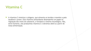 Vitamina C 
 A vitamina C sintetiza o colágeno, que alimenta os tecidos e mantém a pele 
saudável e jovem. Esta vitamina antioxidante desempenha um papel na 
regulação dos níveis de colesterol, e fortalece o sistema imunológico. Nós, 
seres humanos, não produzimos vitamina C e devemos obtê-la a partir de 
nossa alimentação. 
 