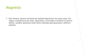Magnésio 
 Este mineral, governa centenas de reações bioquímicas em nosso corpo. Ela 
regula a temperatura do corpo, desintoxica, da energia e fortalece os ossos e 
dentes, também apresenta acido fólico (indicado para gestantes), selênio e 
potássio. 
 