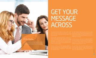 We crowd-source information and our skilled media
relations experts think about media holistically – building
great stories that resonate and reverberate beyond their
initial publication.
We believe that great brand storytelling and the ability to
consistently generate high-quality, highly relevant engaging
content can be a powerful differentiation for brands and
organizations. Memorable stories and shareable content
provide the connective power that brings people together
in this time of great change.
Our team of PR Executives, editors and Media Relations in
our creative newsroom aim to provide clients with an agile
and integrated platform for storytelling, for both planned
and real-time marketing.
The right message needs the right channel. Our strong
PR and media strategy includes developing your business’
media plan, packaging your message and delivering it to our
strong network of multi-platform media partners across the
Middle East and globally.
We work with you to understand your potentially targeted
audiences. Only after a clear case study of the demographics,
our PR and media solutions provides confidence in
positioning your brand as per your requirements, with
efficiency and high standards in mind.
We partner with clients to produce relevant content and
real-time creative assets that support traditional, hybrid,
social and owned strategies and align with longer-term
brand and corporate narratives.
PR & Media
Our PR and media groups around the world are made up
of former journalists and passionate media relations experts
from a wide variety of disciplines who can counsel clients.
GETYOUR
MESSAGE
ACROSS
17
16
BRCommunications
CompanyProfile,2016
 