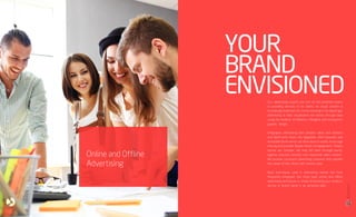 Our advertising experts are one of the proficient teams
in providing services to its clients. As visual content is
increasingly important for communicating in the digital age,
advertising or data visualization tell stories through data
using the medium of effective, intelligent and transparent
graphic design.
Infographic advertising take complex ideas and statistics
and distill them down into digestible, often beautiful and
irresistible forms which can drive search results, encourage
sharing and provoke deeper levels of engagement. Today’s
stories are complex. We help tell them through words,
taglines, pictures, banners and interactive video content.
We provide successful advertising solutions that satisfies
the needs of the clients with utmost ease.
Basic techniques used in advertising remain the most
frequently employed. Our most basic online and offline
advertising techniques is simply showcasing your product,
service or brand name in an attractive light.
Online and Offline
Advertising
YOUR
BRAND
ENVISIONED
19
18
BRCommunications
CompanyProfile,2016
 