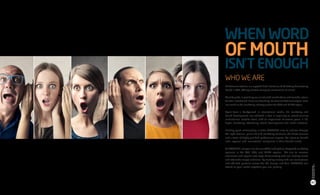 WHO WE ARE
BR Communications is a reputed Public Relations & Marketing Consultancy
based in UAE, offering creative campaign solutions to its clients.
We take pride in providing our clients with sound advice and valuable return
for their investment. Since our founding, we have worked tirelessly to leave
our mark on the marketing industry across the GCC and MENA region.
Apart from a background in international media, PR, marketing and
brand development, we achieved a feat in acquiring an award-winning
multinational creative team, with an experience of several years in PR,
digital marketing, advertising, brand development and media activities.
Building good relationships is what BRCOMMS aims to achieve through
the right channel, prime PR and marketing solutions, the finest services
and a team of highly qualified professional experts. We intent to benefit
local, regional and international companies in their desired needs.
At BRCOMMS, our goal is to be one of the leading fully integrated marketing
agencies in the UAE, GCC, and MENA regions. We aim to increase
awareness and explore new ways of connecting with our existing clients
and attainable target audience. By working closely with our connections
and affiliated partners across the US, Europe and Asia, BRCOMMS can
attend to your needs anywhere you are, globally.
WHENWORD
OFMOUTH
ISN’TENOUGH
07
BRCommunications
CompanyProfile,2016
 