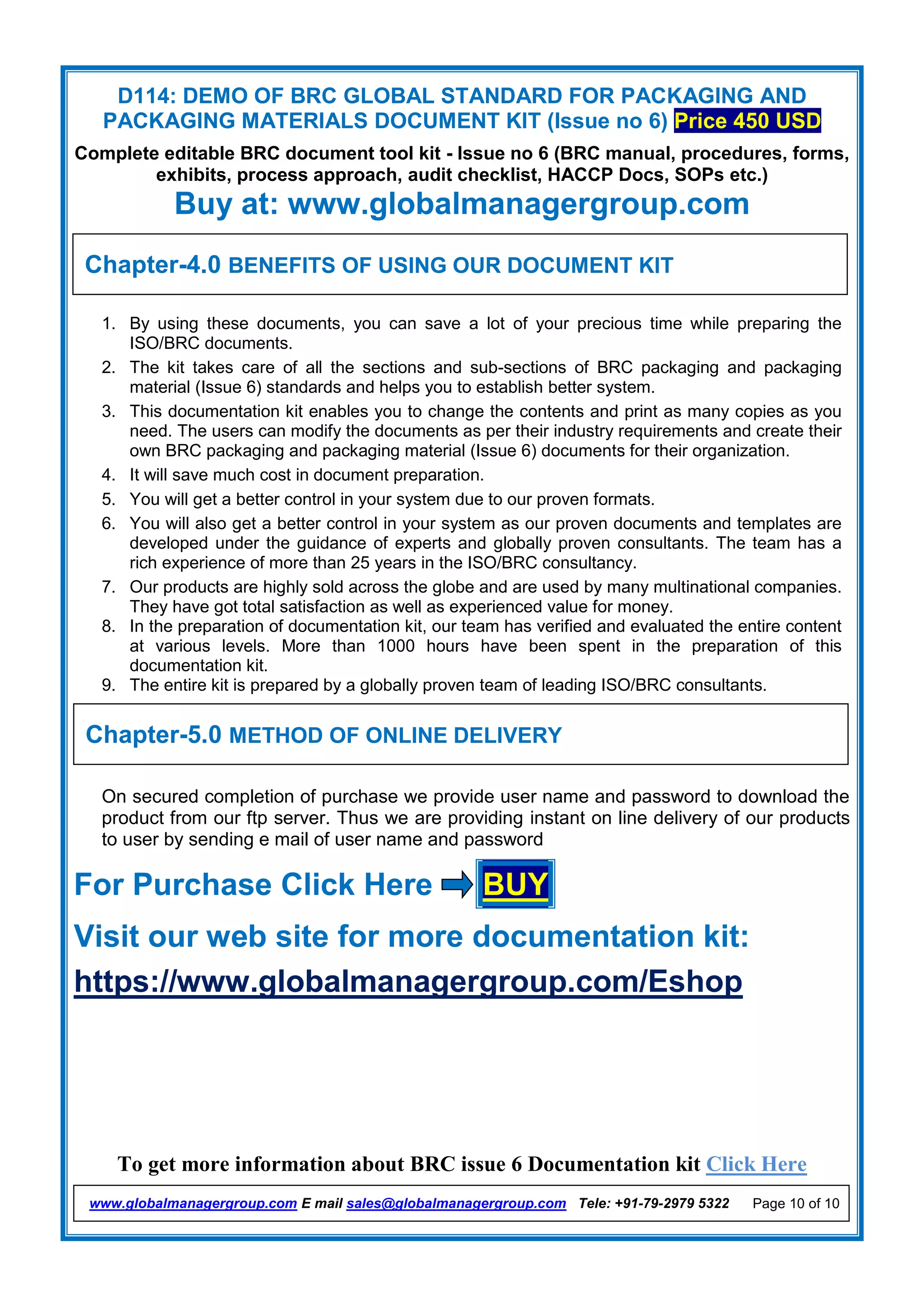 D114: DEMO OF BRC GLOBAL STANDARD FOR PACKAGING AND
PACKAGING MATERIALS DOCUMENT KIT (Issue no 6) Price 450 USD
Complete editable BRC document tool kit - Issue no 6 (BRC manual, procedures, forms,
exhibits, process approach, audit checklist, HACCP Docs, SOPs etc.)
Buy at: www.globalmanagergroup.com
To get more information about BRC issue 6 Documentation kit Click Here
www.globalmanagergroup.com E mail sales@globalmanagergroup.com Tele: +91-79-2979 5322 Page 10 of 10
1. By using these documents, you can save a lot of your precious time while preparing the
ISO/BRC documents.
2. The kit takes care of all the sections and sub-sections of BRC packaging and packaging
material (Issue 6) standards and helps you to establish better system.
3. This documentation kit enables you to change the contents and print as many copies as you
need. The users can modify the documents as per their industry requirements and create their
own BRC packaging and packaging material (Issue 6) documents for their organization.
4. It will save much cost in document preparation.
5. You will get a better control in your system due to our proven formats.
6. You will also get a better control in your system as our proven documents and templates are
developed under the guidance of experts and globally proven consultants. The team has a
rich experience of more than 25 years in the ISO/BRC consultancy.
7. Our products are highly sold across the globe and are used by many multinational companies.
They have got total satisfaction as well as experienced value for money.
8. In the preparation of documentation kit, our team has verified and evaluated the entire content
at various levels. More than 1000 hours have been spent in the preparation of this
documentation kit.
9. The entire kit is prepared by a globally proven team of leading ISO/BRC consultants.
On secured completion of purchase we provide user name and password to download the
product from our ftp server. Thus we are providing instant on line delivery of our products
to user by sending e mail of user name and password
For Purchase Click Here BUY
Visit our web site for more documentation kit:
https://www.globalmanagergroup.com/Eshop
Chapter-4.0 BENEFITS OF USING OUR DOCUMENT KIT
Chapter-5.0 METHOD OF ONLINE DELIVERY
 