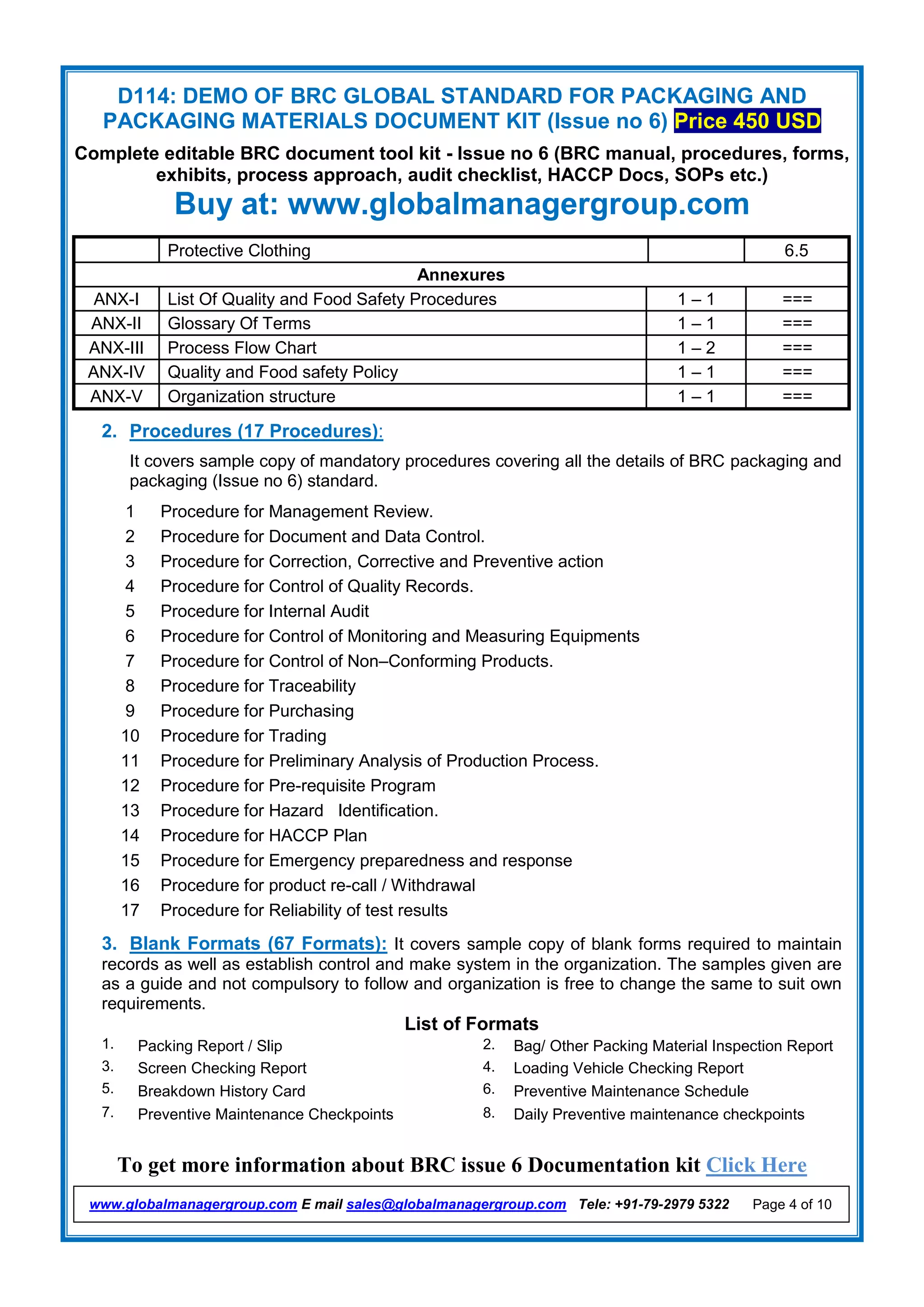 D114: DEMO OF BRC GLOBAL STANDARD FOR PACKAGING AND
PACKAGING MATERIALS DOCUMENT KIT (Issue no 6) Price 450 USD
Complete editable BRC document tool kit - Issue no 6 (BRC manual, procedures, forms,
exhibits, process approach, audit checklist, HACCP Docs, SOPs etc.)
Buy at: www.globalmanagergroup.com
To get more information about BRC issue 6 Documentation kit Click Here
www.globalmanagergroup.com E mail sales@globalmanagergroup.com Tele: +91-79-2979 5322 Page 4 of 10
Protective Clothing 6.5
Annexures
ANX-I List Of Quality and Food Safety Procedures 1 – 1 ===
ANX-II Glossary Of Terms 1 – 1 ===
ANX-III Process Flow Chart 1 – 2 ===
ANX-IV Quality and Food safety Policy 1 – 1 ===
ANX-V Organization structure 1 – 1 ===
2. Procedures (17 Procedures):
It covers sample copy of mandatory procedures covering all the details of BRC packaging and
packaging (Issue no 6) standard.
1 Procedure for Management Review.
2 Procedure for Document and Data Control.
3 Procedure for Correction, Corrective and Preventive action
4 Procedure for Control of Quality Records.
5 Procedure for Internal Audit
6 Procedure for Control of Monitoring and Measuring Equipments
7 Procedure for Control of Non–Conforming Products.
8 Procedure for Traceability
9 Procedure for Purchasing
10 Procedure for Trading
11 Procedure for Preliminary Analysis of Production Process.
12 Procedure for Pre-requisite Program
13 Procedure for Hazard Identification.
14 Procedure for HACCP Plan
15 Procedure for Emergency preparedness and response
16 Procedure for product re-call / Withdrawal
17 Procedure for Reliability of test results
3. Blank Formats (67 Formats): It covers sample copy of blank forms required to maintain
records as well as establish control and make system in the organization. The samples given are
as a guide and not compulsory to follow and organization is free to change the same to suit own
requirements.
List of Formats
1. Packing Report / Slip 2. Bag/ Other Packing Material Inspection Report
3. Screen Checking Report 4. Loading Vehicle Checking Report
5. Breakdown History Card 6. Preventive Maintenance Schedule
7. Preventive Maintenance Checkpoints 8. Daily Preventive maintenance checkpoints
 