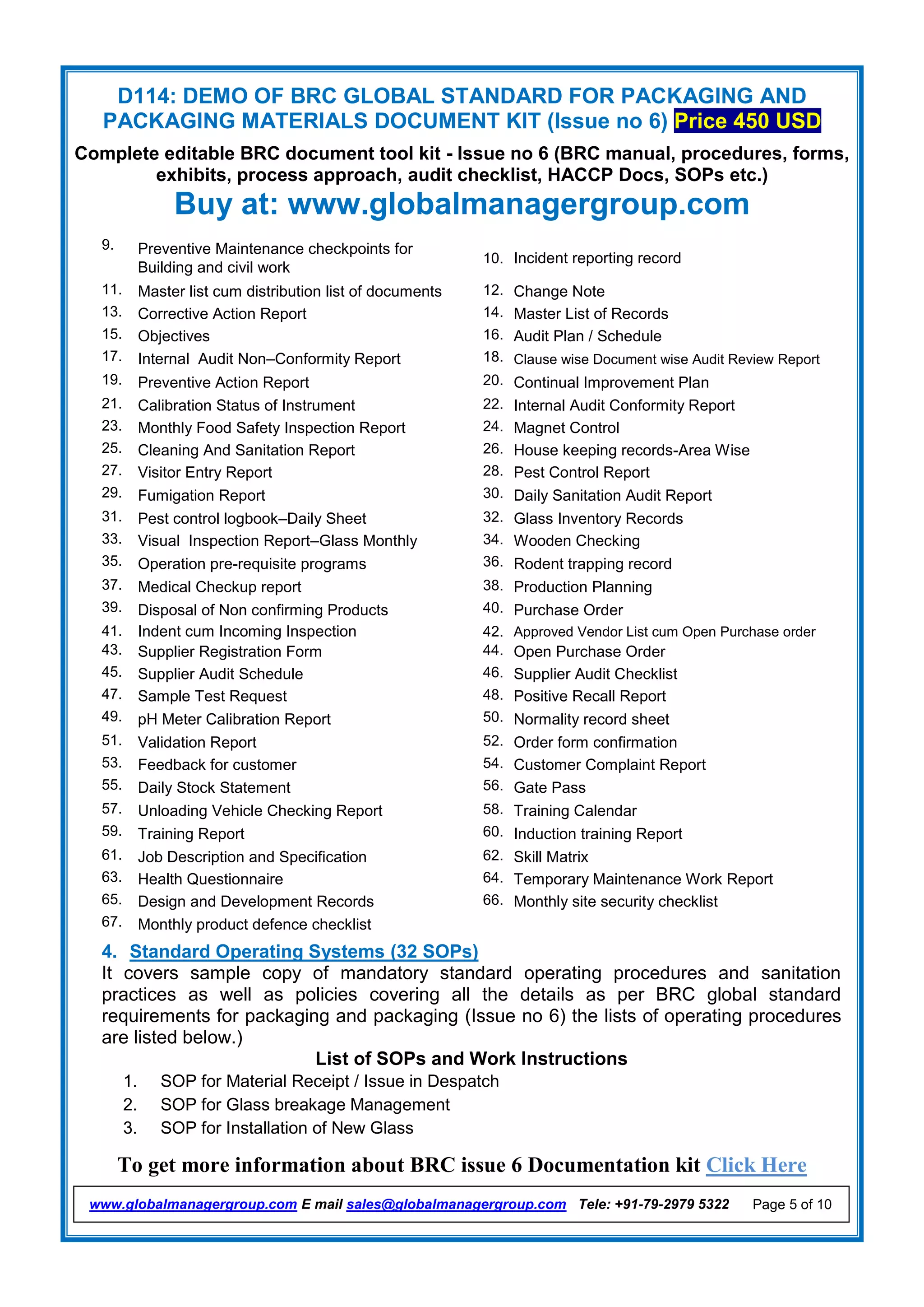 D114: DEMO OF BRC GLOBAL STANDARD FOR PACKAGING AND
PACKAGING MATERIALS DOCUMENT KIT (Issue no 6) Price 450 USD
Complete editable BRC document tool kit - Issue no 6 (BRC manual, procedures, forms,
exhibits, process approach, audit checklist, HACCP Docs, SOPs etc.)
Buy at: www.globalmanagergroup.com
To get more information about BRC issue 6 Documentation kit Click Here
www.globalmanagergroup.com E mail sales@globalmanagergroup.com Tele: +91-79-2979 5322 Page 5 of 10
9. Preventive Maintenance checkpoints for
Building and civil work
10. Incident reporting record
11. Master list cum distribution list of documents 12. Change Note
13. Corrective Action Report 14. Master List of Records
15. Objectives 16. Audit Plan / Schedule
17. Internal Audit Non–Conformity Report 18. Clause wise Document wise Audit Review Report
19. Preventive Action Report 20. Continual Improvement Plan
21. Calibration Status of Instrument 22. Internal Audit Conformity Report
23. Monthly Food Safety Inspection Report 24. Magnet Control
25. Cleaning And Sanitation Report 26. House keeping records-Area Wise
27. Visitor Entry Report 28. Pest Control Report
29. Fumigation Report 30. Daily Sanitation Audit Report
31. Pest control logbook–Daily Sheet 32. Glass Inventory Records
33. Visual Inspection Report–Glass Monthly 34. Wooden Checking
35. Operation pre-requisite programs 36. Rodent trapping record
37. Medical Checkup report 38. Production Planning
39. Disposal of Non confirming Products 40. Purchase Order
41. Indent cum Incoming Inspection 42. Approved Vendor List cum Open Purchase order
43. Supplier Registration Form 44. Open Purchase Order
45. Supplier Audit Schedule 46. Supplier Audit Checklist
47. Sample Test Request 48. Positive Recall Report
49. pH Meter Calibration Report 50. Normality record sheet
51. Validation Report 52. Order form confirmation
53. Feedback for customer 54. Customer Complaint Report
55. Daily Stock Statement 56. Gate Pass
57. Unloading Vehicle Checking Report 58. Training Calendar
59. Training Report 60. Induction training Report
61. Job Description and Specification 62. Skill Matrix
63. Health Questionnaire 64. Temporary Maintenance Work Report
65. Design and Development Records 66. Monthly site security checklist
67. Monthly product defence checklist
4. Standard Operating Systems (32 SOPs)
It covers sample copy of mandatory standard operating procedures and sanitation
practices as well as policies covering all the details as per BRC global standard
requirements for packaging and packaging (Issue no 6) the lists of operating procedures
are listed below.)
List of SOPs and Work Instructions
1. SOP for Material Receipt / Issue in Despatch
2. SOP for Glass breakage Management
3. SOP for Installation of New Glass
 