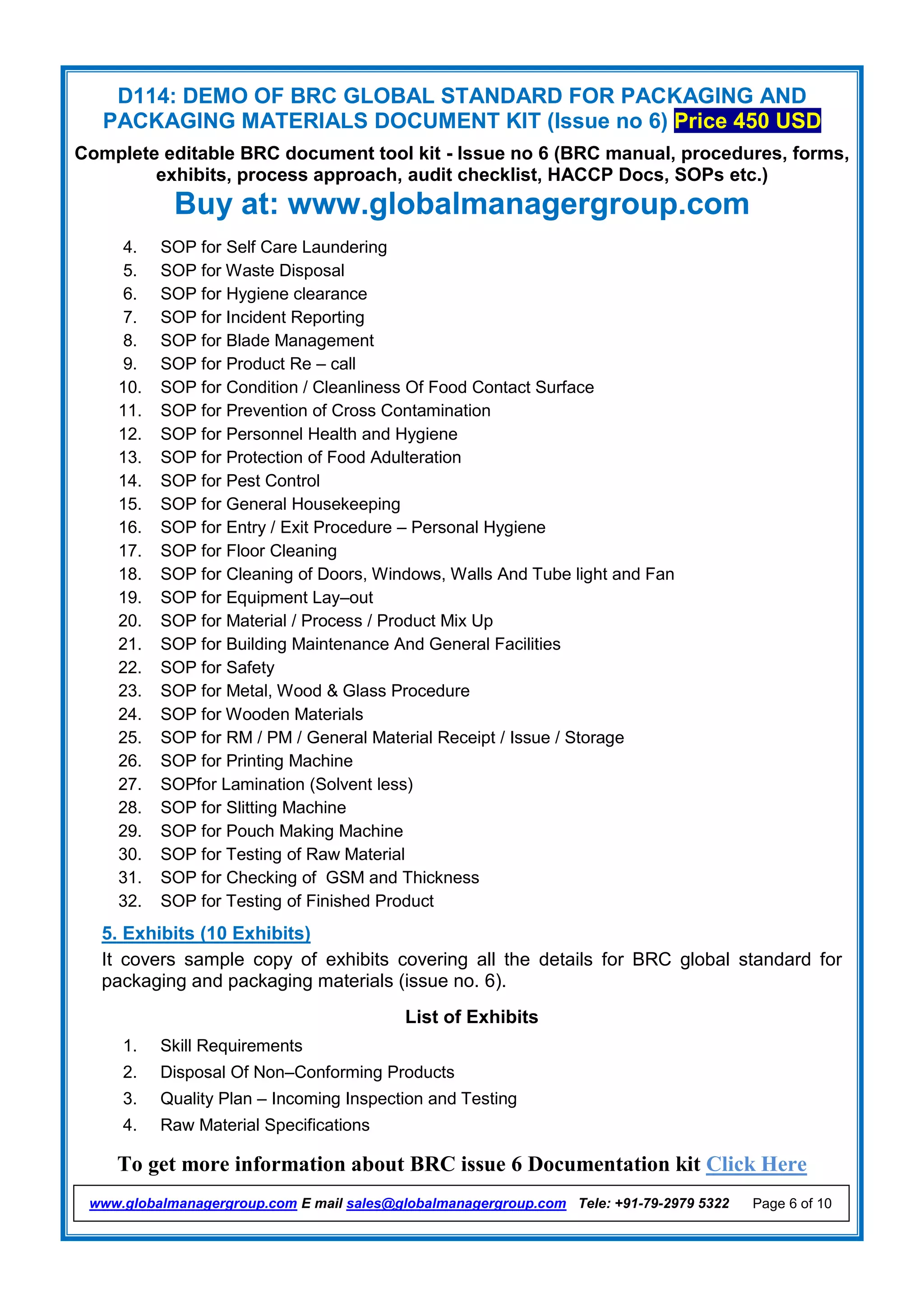 D114: DEMO OF BRC GLOBAL STANDARD FOR PACKAGING AND
PACKAGING MATERIALS DOCUMENT KIT (Issue no 6) Price 450 USD
Complete editable BRC document tool kit - Issue no 6 (BRC manual, procedures, forms,
exhibits, process approach, audit checklist, HACCP Docs, SOPs etc.)
Buy at: www.globalmanagergroup.com
To get more information about BRC issue 6 Documentation kit Click Here
www.globalmanagergroup.com E mail sales@globalmanagergroup.com Tele: +91-79-2979 5322 Page 6 of 10
4. SOP for Self Care Laundering
5. SOP for Waste Disposal
6. SOP for Hygiene clearance
7. SOP for Incident Reporting
8. SOP for Blade Management
9. SOP for Product Re – call
10. SOP for Condition / Cleanliness Of Food Contact Surface
11. SOP for Prevention of Cross Contamination
12. SOP for Personnel Health and Hygiene
13. SOP for Protection of Food Adulteration
14. SOP for Pest Control
15. SOP for General Housekeeping
16. SOP for Entry / Exit Procedure – Personal Hygiene
17. SOP for Floor Cleaning
18. SOP for Cleaning of Doors, Windows, Walls And Tube light and Fan
19. SOP for Equipment Lay–out
20. SOP for Material / Process / Product Mix Up
21. SOP for Building Maintenance And General Facilities
22. SOP for Safety
23. SOP for Metal, Wood & Glass Procedure
24. SOP for Wooden Materials
25. SOP for RM / PM / General Material Receipt / Issue / Storage
26. SOP for Printing Machine
27. SOPfor Lamination (Solvent less)
28. SOP for Slitting Machine
29. SOP for Pouch Making Machine
30. SOP for Testing of Raw Material
31. SOP for Checking of GSM and Thickness
32. SOP for Testing of Finished Product
5. Exhibits (10 Exhibits)
It covers sample copy of exhibits covering all the details for BRC global standard for
packaging and packaging materials (issue no. 6).
List of Exhibits
1. Skill Requirements
2. Disposal Of Non–Conforming Products
3. Quality Plan – Incoming Inspection and Testing
4. Raw Material Specifications
 