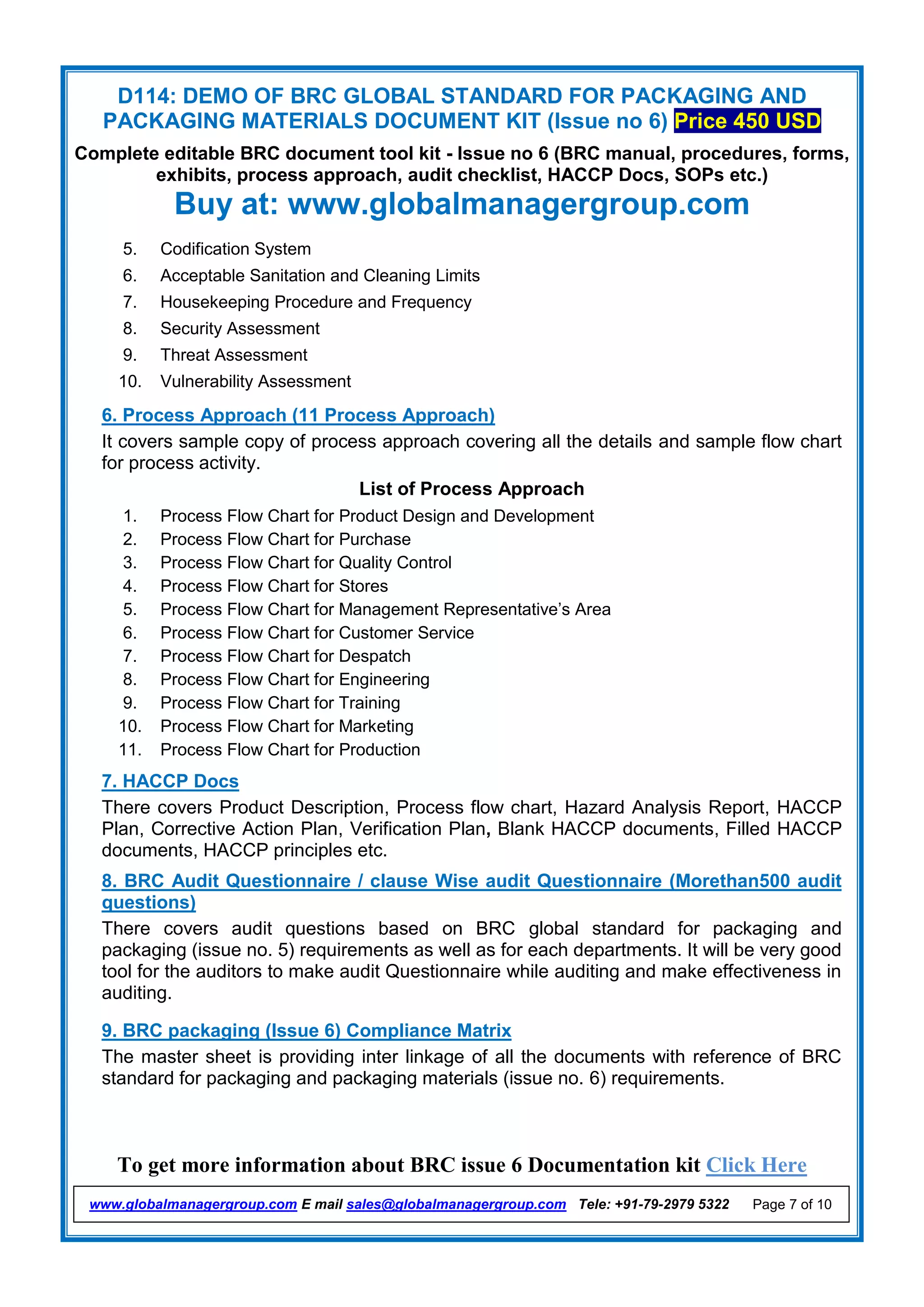 D114: DEMO OF BRC GLOBAL STANDARD FOR PACKAGING AND
PACKAGING MATERIALS DOCUMENT KIT (Issue no 6) Price 450 USD
Complete editable BRC document tool kit - Issue no 6 (BRC manual, procedures, forms,
exhibits, process approach, audit checklist, HACCP Docs, SOPs etc.)
Buy at: www.globalmanagergroup.com
To get more information about BRC issue 6 Documentation kit Click Here
www.globalmanagergroup.com E mail sales@globalmanagergroup.com Tele: +91-79-2979 5322 Page 7 of 10
5. Codification System
6. Acceptable Sanitation and Cleaning Limits
7. Housekeeping Procedure and Frequency
8. Security Assessment
9. Threat Assessment
10. Vulnerability Assessment
6. Process Approach (11 Process Approach)
It covers sample copy of process approach covering all the details and sample flow chart
for process activity.
List of Process Approach
1. Process Flow Chart for Product Design and Development
2. Process Flow Chart for Purchase
3. Process Flow Chart for Quality Control
4. Process Flow Chart for Stores
5. Process Flow Chart for Management Representative’s Area
6. Process Flow Chart for Customer Service
7. Process Flow Chart for Despatch
8. Process Flow Chart for Engineering
9. Process Flow Chart for Training
10. Process Flow Chart for Marketing
11. Process Flow Chart for Production
7. HACCP Docs
There covers Product Description, Process flow chart, Hazard Analysis Report, HACCP
Plan, Corrective Action Plan, Verification Plan, Blank HACCP documents, Filled HACCP
documents, HACCP principles etc.
8. BRC Audit Questionnaire / clause Wise audit Questionnaire (Morethan500 audit
questions)
There covers audit questions based on BRC global standard for packaging and
packaging (issue no. 5) requirements as well as for each departments. It will be very good
tool for the auditors to make audit Questionnaire while auditing and make effectiveness in
auditing.
9. BRC packaging (Issue 6) Compliance Matrix
The master sheet is providing inter linkage of all the documents with reference of BRC
standard for packaging and packaging materials (issue no. 6) requirements.
 