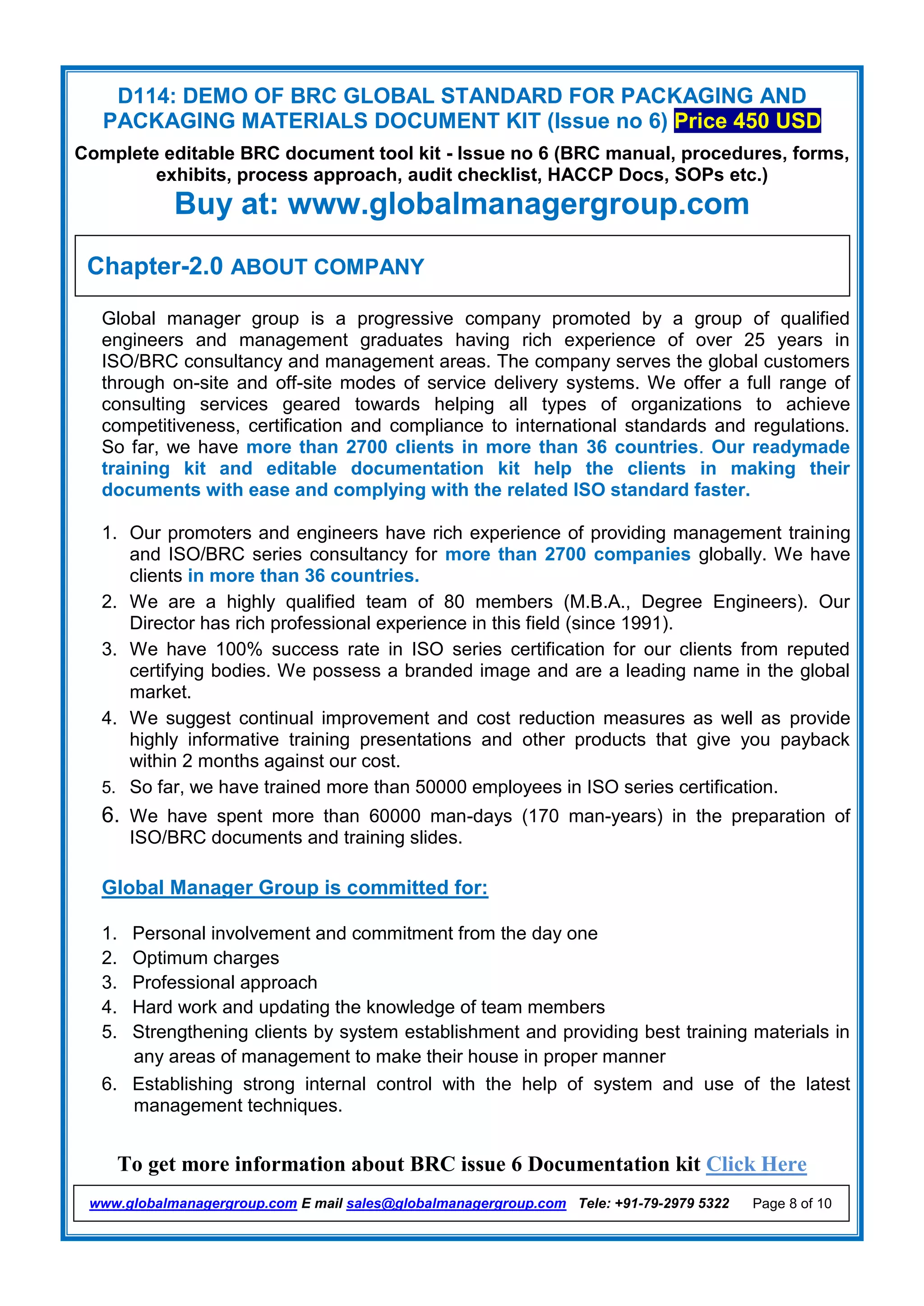 D114: DEMO OF BRC GLOBAL STANDARD FOR PACKAGING AND
PACKAGING MATERIALS DOCUMENT KIT (Issue no 6) Price 450 USD
Complete editable BRC document tool kit - Issue no 6 (BRC manual, procedures, forms,
exhibits, process approach, audit checklist, HACCP Docs, SOPs etc.)
Buy at: www.globalmanagergroup.com
To get more information about BRC issue 6 Documentation kit Click Here
www.globalmanagergroup.com E mail sales@globalmanagergroup.com Tele: +91-79-2979 5322 Page 8 of 10
Global manager group is a progressive company promoted by a group of qualified
engineers and management graduates having rich experience of over 25 years in
ISO/BRC consultancy and management areas. The company serves the global customers
through on-site and off-site modes of service delivery systems. We offer a full range of
consulting services geared towards helping all types of organizations to achieve
competitiveness, certification and compliance to international standards and regulations.
So far, we have more than 2700 clients in more than 36 countries. Our readymade
training kit and editable documentation kit help the clients in making their
documents with ease and complying with the related ISO standard faster.
1. Our promoters and engineers have rich experience of providing management training
and ISO/BRC series consultancy for more than 2700 companies globally. We have
clients in more than 36 countries.
2. We are a highly qualified team of 80 members (M.B.A., Degree Engineers). Our
Director has rich professional experience in this field (since 1991).
3. We have 100% success rate in ISO series certification for our clients from reputed
certifying bodies. We possess a branded image and are a leading name in the global
market.
4. We suggest continual improvement and cost reduction measures as well as provide
highly informative training presentations and other products that give you payback
within 2 months against our cost.
5. So far, we have trained more than 50000 employees in ISO series certification.
6. We have spent more than 60000 man-days (170 man-years) in the preparation of
ISO/BRC documents and training slides.
Global Manager Group is committed for:
1. Personal involvement and commitment from the day one
2. Optimum charges
3. Professional approach
4. Hard work and updating the knowledge of team members
5. Strengthening clients by system establishment and providing best training materials in
any areas of management to make their house in proper manner
6. Establishing strong internal control with the help of system and use of the latest
management techniques.
Chapter-2.0 ABOUT COMPANY
 