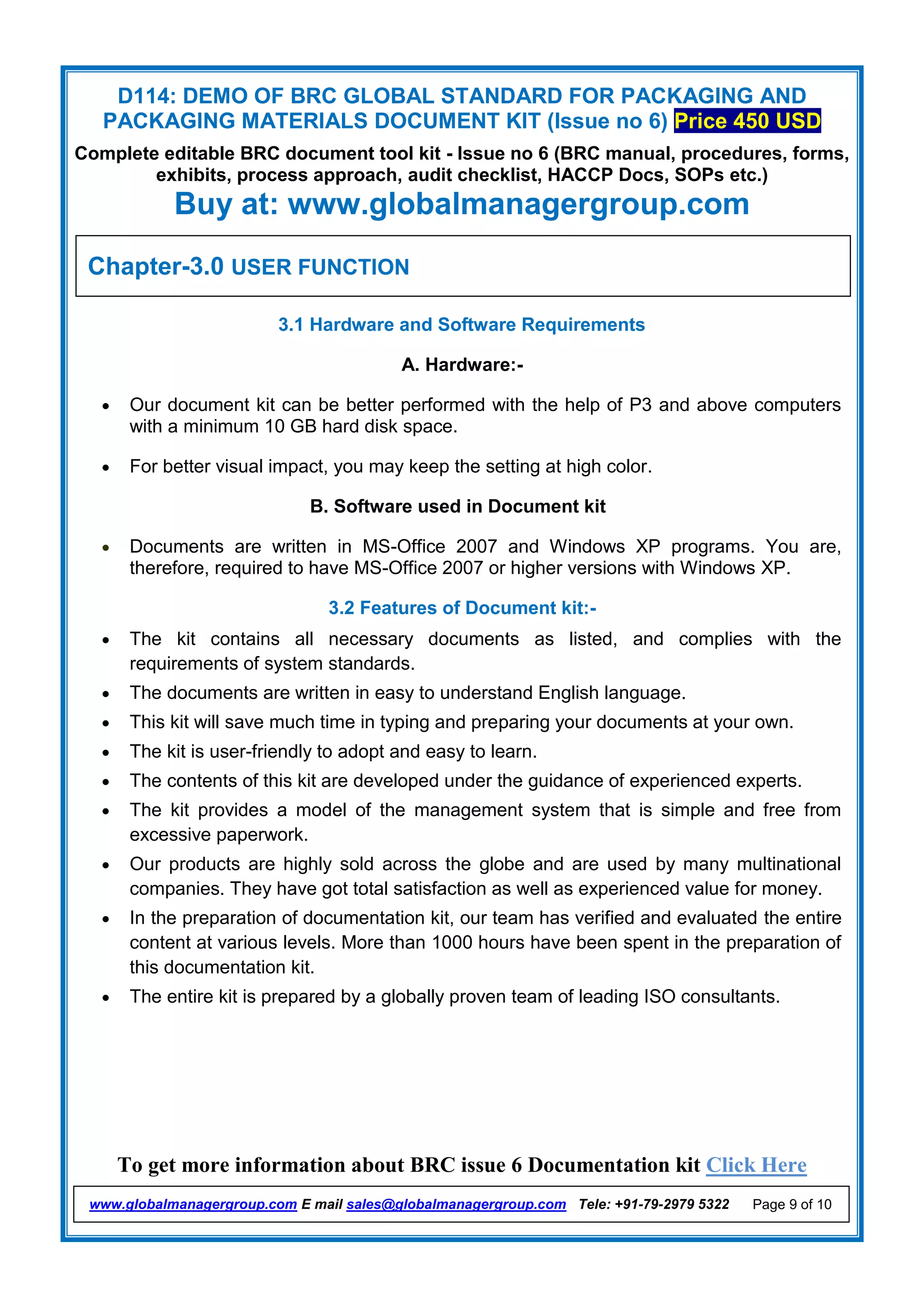 D114: DEMO OF BRC GLOBAL STANDARD FOR PACKAGING AND
PACKAGING MATERIALS DOCUMENT KIT (Issue no 6) Price 450 USD
Complete editable BRC document tool kit - Issue no 6 (BRC manual, procedures, forms,
exhibits, process approach, audit checklist, HACCP Docs, SOPs etc.)
Buy at: www.globalmanagergroup.com
To get more information about BRC issue 6 Documentation kit Click Here
www.globalmanagergroup.com E mail sales@globalmanagergroup.com Tele: +91-79-2979 5322 Page 9 of 10
3.1 Hardware and Software Requirements
A. Hardware:-
 Our document kit can be better performed with the help of P3 and above computers
with a minimum 10 GB hard disk space.
 For better visual impact, you may keep the setting at high color.
B. Software used in Document kit
 Documents are written in MS-Office 2007 and Windows XP programs. You are,
therefore, required to have MS-Office 2007 or higher versions with Windows XP.
3.2 Features of Document kit:-
 The kit contains all necessary documents as listed, and complies with the
requirements of system standards.
 The documents are written in easy to understand English language.
 This kit will save much time in typing and preparing your documents at your own.
 The kit is user-friendly to adopt and easy to learn.
 The contents of this kit are developed under the guidance of experienced experts.
 The kit provides a model of the management system that is simple and free from
excessive paperwork.
 Our products are highly sold across the globe and are used by many multinational
companies. They have got total satisfaction as well as experienced value for money.
 In the preparation of documentation kit, our team has verified and evaluated the entire
content at various levels. More than 1000 hours have been spent in the preparation of
this documentation kit.
 The entire kit is prepared by a globally proven team of leading ISO consultants.
Chapter-3.0 USER FUNCTION
 