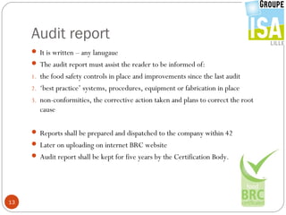 Audit report
      It is written – any lanugaue
      The audit report must assist the reader to be informed of:
     1. the food safety controls in place and improvements since the last audit
     2. ‘best practice’ systems, procedures, equipment or fabrication in place
     3. non-conformities, the corrective action taken and plans to correct the root
        cause

      Reports shall be prepared and dispatched to the company within 42
      Later on uploading on internet BRC website
      Audit report shall be kept for five years by the Certification Body.




13
 
