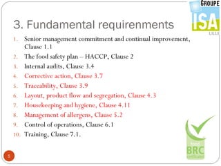 3. Fundamental requirenments
    1.    Senior management commitment and continual improvement,
          Clause 1.1
    2.    The food safety plan – HACCP, Clause 2
    3.    Internal audits, Clause 3.4
    4.    Corrective action, Clause 3.7
    5.    Traceability, Clause 3.9
    6.    Layout, product flow and segregation, Clause 4.3
    7.    Housekeeping and hygiene, Clause 4.11
    8.    Management of allergens, Clause 5.2
    9.    Control of operations, Clause 6.1
    10.   Training, Clause 7.1.

5
 