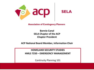 Bonnie Canal
SELA Chapter of the ACP
Chapter President
ACP National Board Member, Information Chair
HOMELAND SECURITY STUDIES
HMLS 7250 – EMERGENCY MANAGEMENT
Continuity Planning 101
 
