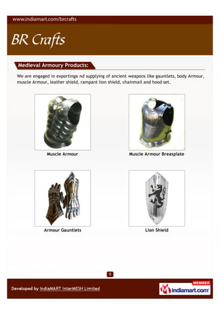Medieval Armoury Products:

We are engaged in exportinga nd supplying of ancient weapons like gauntlets, body Armour,
muscle Armour, leather shield, rampant lion shield, chainmail and hood set.




              Muscle Armour                          Muscle Armour Breasplate




            Armour Gauntlets                                Lion Shield
 