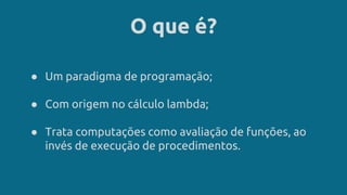 O que é?
● Um paradigma de programação;
● Com origem no cálculo lambda;
● Trata computações como avaliação de funções, ao
invés de execução de procedimentos.
 