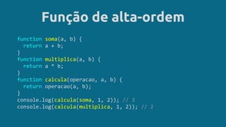Função de alta-ordem
function soma(a, b) {
return a + b;
}
function multiplica(a, b) {
return a * b;
}
function calcula(operacao, a, b) {
return operacao(a, b);
}
console.log(calcula(soma, 1, 2)); // 3
console.log(calcula(multiplica, 1, 2)); // 2
 