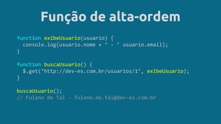 Função de alta-ordem
function exibeUsuario(usuario) {
console.log(usuario.nome + ‘ - ’ usuario.email);
}
function buscaUsuario() {
$.get(‘http://dev-es.com.br/usuarios/1’, exibeUsuario);
}
buscaUsuario();
// Fulano de Tal - fulano.de.tal@dev-es.com.br
 