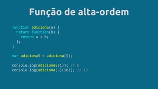 Função de alta-ordem
function adiciona(a) {
return function(b) {
return a + b;
};
}
var adiciona5 = adiciona(5);
console.log(adiciona5(1)); // 6
console.log(adiciona(3)(10)); // 13
 