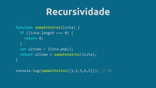 Recursividade
function somaInteiros(lista) {
if (lista.length === 0) {
return 0;
}
var ultimo = lista.pop();
return ultimo + somaInteiros(lista);
}
console.log(somaInteiros([1,2,3,4,5])); // 15
 