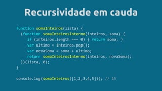 Recursividade em cauda
function somaInteiros(lista) {
(function somaInteirosInterno(inteiros, soma) {
if (inteiros.length === 0) { return soma; }
var ultimo = inteiros.pop();
var novaSoma = soma + ultimo;
return somaInteirosInterno(inteiros, novaSoma);
})(lista, 0);
}
console.log(somaInteiros([1,2,3,4,5])); // 15
 