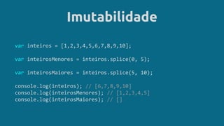 Imutabilidade
var inteiros = [1,2,3,4,5,6,7,8,9,10];
var inteirosMenores = inteiros.splice(0, 5);
var inteirosMaiores = inteiros.splice(5, 10);
console.log(inteiros); // [6,7,8,9,10]
console.log(inteirosMenores); // [1,2,3,4,5]
console.log(inteirosMaiores); // []
 