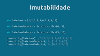 Imutabilidade
var inteiros = [1,2,3,4,5,6,7,8,9,10];
var inteirosMenores = inteiros.slice(0, 5);
var inteirosMaiores = inteiros.slice(5, 10);
console.log(inteiros); // [1,2,3,4,5,6,7,8,9,10]
console.log(inteirosMenores); // [1,2,3,4,5]
console.log(inteirosMaiores); // [6,7,8,9,10]
 