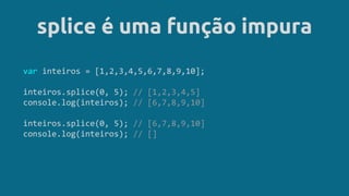 splice é uma função impura
var inteiros = [1,2,3,4,5,6,7,8,9,10];
inteiros.splice(0, 5); // [1,2,3,4,5]
console.log(inteiros); // [6,7,8,9,10]
inteiros.splice(0, 5); // [6,7,8,9,10]
console.log(inteiros); // []
 