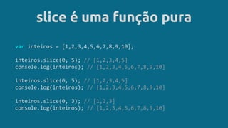 slice é uma função pura
var inteiros = [1,2,3,4,5,6,7,8,9,10];
inteiros.slice(0, 5); // [1,2,3,4,5]
console.log(inteiros); // [1,2,3,4,5,6,7,8,9,10]
inteiros.slice(0, 5); // [1,2,3,4,5]
console.log(inteiros); // [1,2,3,4,5,6,7,8,9,10]
inteiros.slice(0, 3); // [1,2,3]
console.log(inteiros); // [1,2,3,4,5,6,7,8,9,10]
 