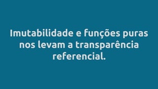 Imutabilidade e funções puras
nos levam a transparência
referencial.
 