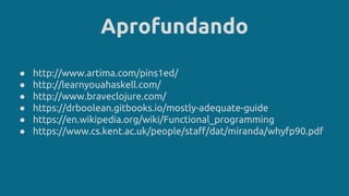Aprofundando
● http://www.artima.com/pins1ed/
● http://learnyouahaskell.com/
● http://www.braveclojure.com/
● https://drboolean.gitbooks.io/mostly-adequate-guide
● https://en.wikipedia.org/wiki/Functional_programming
● https://www.cs.kent.ac.uk/people/staff/dat/miranda/whyfp90.pdf
 