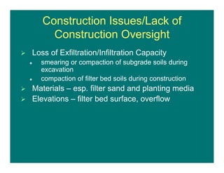 Construction Issues/Lack of
Construction Oversight
 Loss of Exfiltration/Infiltration Capacity
 smearing or compaction of subgrade soils during
excavation
 compaction of filter bed soils during construction
 Materials – esp. filter sand and planting media
 Elevations – filter bed surface, overflow
 